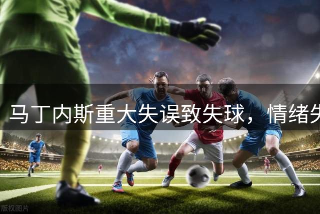 马丁内斯重大失误致失球，情绪失控怒摔皮球